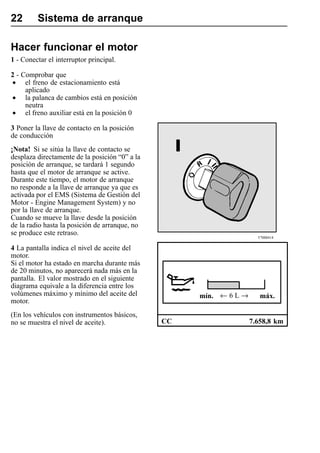 22       Sistema de arranque

Hacer funcionar el motor
1 - Conectar el interruptor principal.

2 - Comprobar que
• el freno de estacionamiento está
     aplicado
• la palanca de cambios está en posición
     neutra
• el freno auxiliar está en la posición 0
3 Poner la llave de contacto en la posición
de conducción
¡Nota! Si se sitúa la llave de contacto se
desplaza directamente de la posición “0” a la
posición de arranque, se tardará 1 segundo
hasta que el motor de arranque se active.
Durante este tiempo, el motor de arranque
no responde a la llave de arranque ya que es
activada por el EMS (Sistema de Gestión del
Motor - Engine Management System) y no
por la llave de arranque.
Cuando se mueve la llave desde la posición
de la radio hasta la posición de arranque, no
se produce este retraso.
                                                                      T7008414

4 La pantalla indica el nivel de aceite del
motor.
Si el motor ha estado en marcha durante más
de 20 minutos, no aparecerá nada más en la
pantalla. El valor mostrado en el siguiente
diagrama equivale a la diferencia entre los
volúmenes máximo y mínimo del aceite del             mín. ← 6 L →      máx.
motor.
(En los vehículos con instrumentos básicos,
no se muestra el nivel de aceite).              CC                  7.658,8 km
 