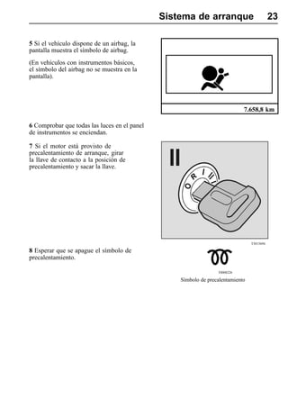 Sistema de arranque                          23

5 Si el vehículo dispone de un airbag, la
pantalla muestra el símbolo de airbag.
(En vehículos con instrumentos básicos,
el símbolo del airbag no se muestra en la
pantalla).




                                                                            7.658,8 km

6 Comprobar que todas las luces en el panel
de instrumentos se enciendan.

7 Si el motor está provisto de
precalentamiento de arranque, girar
la llave de contacto a la posición de
precalentamiento y sacar la llave.




                                                                                T3015694

8 Esperar que se apague el símbolo de
precalentamiento.

                                                                 T0008226

                                                  Símbolo de precalentamiento
 