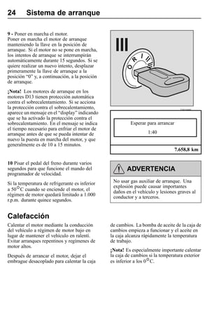 24       Sistema de arranque

9 - Poner en marcha el motor.
Poner en marcha el motor de arranque
manteniendo la llave en la posición de
arranque. Si el motor no se pone en marcha,
los intentos de arranque se interrumpirán
automáticamente durante 15 segundos. Si se
quiere realizar un nuevo intento, desplazar
primeramente la llave de arranque a la
posición “0” y, a continuación, a la posición
de arranque.
¡Nota! Los motores de arranque en los
motores D13 tienen protección automática
contra el sobrecalentamiento. Si se acciona
la protección contra el sobrecalentamiento,                                         T3015695
aparece un mensaje en el “display” indicando
que se ha activado la protección contra el
sobrecalentamiento. En el mensaje se indica               Esperar para arrancar
el tiempo necesario para enfriar el motor de
arranque antes de que se pueda intentar de                        1:40
nuevo la puesta en marcha del motor, y que
generalmente es de 10 a 15 minutos.
                                                                                  7.658,8 km

10 Pisar el pedal del freno durante varios
segundos para que funcione el mando del                 ADVERTENCIA
programador de velocidad.
Si la temperatura de refrigerante es inferior    No usar gas auxiliar de arranque. Una
                                                 explosión puede causar importantes
a 50 C cuando se enciende el motor, el           daños en el vehículo y lesiones graves al
régimen de motor quedará limitado a 1.000        conductor y a terceros.
r.p.m. durante quince segundos.


Calefacción
Calentar el motor mediante la conducción        de cambios. La bomba de aceite de la caja de
del vehículo a régimen de motor bajo en         cambios empieza a funcionar y el aceite en
lugar de mantener el vehículo en ralentí.       la caja alcanza rápidamente la temperatura
Evitar arranques repentinos y regímenes de      de trabajo.
motor altos.
                                                ¡Nota! Es especialmente importante calentar
Después de arrancar el motor, dejar el          la caja de cambios si la temperatura exterior
embrague desacoplado para calentar la caja      es inferior a los 0 C.
 