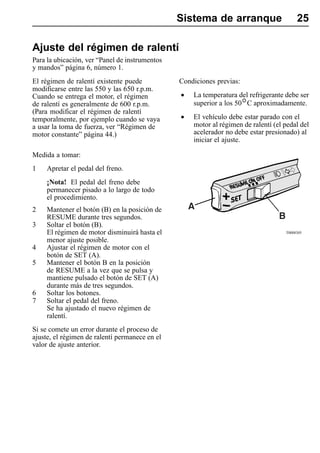 Sistema de arranque                      25

Ajuste del régimen de ralentí
Para la ubicación, ver “Panel de instrumentos
y mandos” página 6, número 1.
El régimen de ralentí existente puede           Condiciones previas:
modificarse entre las 550 y las 650 r.p.m.
Cuando se entrega el motor, el régimen          •   La temperatura del refrigerante debe ser
de ralentí es generalmente de 600 r.p.m.            superior a los 50 C aproximadamente.
(Para modificar el régimen de ralentí
temporalmente, por ejemplo cuando se vaya       •   El vehículo debe estar parado con el
a usar la toma de fuerza, ver “Régimen de           motor al régimen de ralentí (el pedal del
motor constante” página 44.)                        acelerador no debe estar presionado) al
                                                    iniciar el ajuste.

Medida a tomar:
1    Apretar el pedal del freno.
     ¡Nota! El pedal del freno debe
     permanecer pisado a lo largo de todo
     el procedimiento.
2    Mantener el botón (B) en la posición de
     RESUME durante tres segundos.
3    Soltar el botón (B).
     El régimen de motor disminuirá hasta el                                        T0008305

     menor ajuste posible.
4    Ajustar el régimen de motor con el
     botón de SET (A).
5    Mantener el botón B en la posición
     de RESUME a la vez que se pulsa y
     mantiene pulsado el botón de SET (A)
     durante más de tres segundos.
6    Soltar los botones.
7    Soltar el pedal del freno.
     Se ha ajustado el nuevo régimen de
     ralentí.
Si se comete un error durante el proceso de
ajuste, el régimen de ralentí permanece en el
valor de ajuste anterior.
 