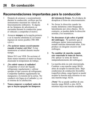 26       En conducción

Recomendaciones importantes para la conducción
1    Después de arrancar y ocasionalmente            del sistema de frenos. No olvidarse de
     durante la conducción, verificar que los        desaplicar el freno de estacionamiento.
     instrumentos muestran los valores de
     funcionamiento ordinarios. Si alguna        6   No forzar la dirección cuando las
     de las lámparas de advertencia se               ruedas delanteras estén bloqueadas
     encienden durante la conducción, parar          lateralmente por otros objetos. De lo
     el vehículo y comprobar el motivo.              contrario, se pueden dañar la dirección
                                                     asistida y los neumáticos.
2    Arrancar siempre en la marcha primera
     o en la marcha ultralenta (C) al menor      7   No descansar el pie sobre el pedal
     régimen de motor posible (700–800               del embrague. No permitir que el
     r.p.m.).                                        embrague patine innecesariamente
                                                     usando marchas demasiado altas. Esto
3    ¡No acelerar nunca excesivamente                produce un desgaste excesivo del
     cuando el motor esté frío! Evitar               embrague.
     mantenerse al ralentí durante mucho
     tiempo.                                     8   No cambiar de marcha cuando
     Motor D13 con VEB: No accionar el               este conectada la toma de fuerza..
     freno motor mientras el motor no haya           (No aplicar la toma de fuerza
     alcanzado la temperatura de trabajo.            independientemente del embrague).

4    ¡No cubrir nunca el radiador!               9   La marcha atrás no está sincronizada.
     Comprobar el nivel del líquido                  Cambiar a una marcha range BAJA
     refrigerante regularmente y utilizar            antes de acoplar la marcha atrás. Bajo
     siempre el tipo correcto de refrigerante.       condiciones de conducción favorables
     Comprobar también regularmente las              (superficie plana, carga ligera) se puede
     mangueras y la tensión de la correa. No         acoplar la marcha atrás mientras se usa
     conducir con fugas en el radiador y y en        una marcha range ALTA.
     el sistema de la calefacción.
                                                     ¡Nota! No se puede cambiar de una
5    Nunca empezar a conducir antes de               marcha range BAJA a otra ALTA
     que se hayan apagado las lámparas               mientras haya una marcha acoplada.
 
