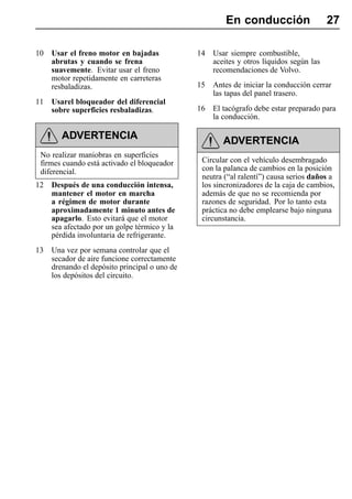 En conducción                    27

10   Usar el freno motor en bajadas            14   Usar siempre combustible,
     abrutas y cuando se frena                      aceites y otros líquidos según las
     suavemente. Evitar usar el freno               recomendaciones de Volvo.
     motor repetidamente en carreteras
     resbaladizas.                             15   Antes de iniciar la conducción cerrar
                                                    las tapas del panel trasero.
11   Usarel bloqueador del diferencial
     sobre superficies resbaladizas.           16   El tacógrafo debe estar preparado para
                                                    la conducción.

        ADVERTENCIA                                    ADVERTENCIA
 No realizar maniobras en superficies
 firmes cuando está activado el bloqueador      Circular con el vehículo desembragado
 diferencial.                                   con la palanca de cambios en la posición
                                                neutra (“al ralentí”) causa serios daños a
12   Después de una conducción intensa,         los sincronizadores de la caja de cambios,
     mantener el motor en marcha                además de que no se recomienda por
     a régimen de motor durante                 razones de seguridad. Por lo tanto esta
     aproximadamente 1 minuto antes de          práctica no debe emplearse bajo ninguna
     apagarlo. Esto evitará que el motor        circunstancia.
     sea afectado por un golpe térmico y la
     pérdida involuntaria de refrigerante.
13   Una vez por semana controlar que el
     secador de aire funcione correctamente
     drenando el depósito principal o uno de
     los depósitos del circuito.
 