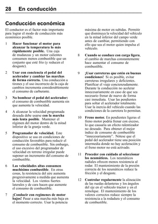 28       En conducción

Conducción económica
El conductor es el factor más importante              máxima de motor en subidas. Permitir
para lograr el modo de conducción más                 que disminuya la velocidad del vehículo
económico posible.                                    en la mitad inferior del campo verde
                                                      antes de cambiar, permitiendo con
1    Hacer funcionar el motor para                    ello que sea el motor quien impulsa el
     alcanzar la temperatura lo más                   vehículo.
     rápidamente posible. Una caja
     de mudanzas y un motor calientes            8    Cuando se conduce con carga ligera,
     consumen menos combustible que un                el cambio de marchas constantemente
     conjunto que esté frío (y reducen el             hace aumentar el consumo de
     desgaste).                                       combustible.
2    Usar con conciencia el pedal del            9    ¡Usar carreteras que estén en buenas
     acelerador y cambiar las marchas                 condiciones! Si es posible, evitar
     de forma correcta. Una conducción a              carreteras irregulares y deficientes.
     tirones y el uso incorrecto de la caja de        Planificar el viaje concienzudamente.
     cambios incrementa considerablemente             Durante la conducción no acelerar
     el consumo de carburante.                        innecesariamente en caso de que sea
                                                      necesario frenar de nuevo de forma
3    No bombear el pedal del acelerador:              casi inmediata. Usar las pendientes
     el consumo de combustible aumenta sin            para soltar el acelerador totalmente.
     que aumenta la velocidad.                        Usar la inercia del vehículo cuando las
4    A alcanzar la velocidad programada               condiciones de la carretera lo permitan.
     deseada debe usarse con la marcha
     más lenta posible. Mantener el              10   Freno motor. En pendientes ligeras el
     régimen del motor dentro de la mitad             freno motor podría frenar con exceso,
     inferior de la granja verde.                     lo que causaría un efecto ralentizador
                                                      no deseado. Para obtener el mejor
5    Programador de velocidad. Este                   índice de consumo de combustible
     dispositivo se usa en condiciones de             “innecesariamente”. Nótese que el
     conducción favorables para reducir el            pedal del acelerador tiene una posición
     consumo de combustible. Sin embargo,             intermedia donde no hay aceleración y
     el uso excesivo del programador de               el freno motor no está activado.
     velocidad en terreno irregular puede
     suponer un incremento del consumo de        11   Proceder con cuidado al seleccionar
     combustible.                                     los neumáticos. Los neumáticos
                                                      radiales ofrecen menos resistencia al
6    Las velocidades altas consumen                   rodar. El mantenimiento de la presión
     muchísimo combustible. En otras                  correcta de los neumáticos reduce la
     cosas, la resistencia del aire aumenta           fricción y el desgaste.
     progresivamente a medida que aumenta
     la velocidad. Los vientos fuertes           12   Controlar regularmente la alineación
     laterales y de cara hacen que aumente            de las ruedas delanteras y los ángulos
     el consumo de combustible.                       del eje en el vehículo tractor y en el
                                                      remolque. El mantenimiento de los
7    ¡Conducir con regímenes de motor                 valores correctos reduce siempre la
     bajos! Pasar a una marcha más baja en            resistencia a la rodadura y el consumo
     el momento correcto. Usar la potencia            de combustible.
 