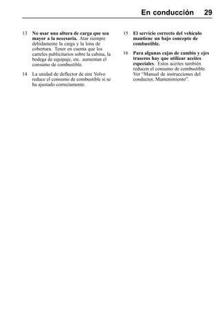 En conducción                    29

13   No usar una altura de carga que sea          15   El servicio correcto del vehículo
     mayor a la necesaria. Atar siempre                mantiene un bajo concepto de
     debidamente la carga y la lona de                 combustible.
     cobertura. Tener en cuenta que los
     carteles publicitarios sobre la cabina, la   16   Para algunas cajas de cambio y ejes
     bodega de equipaje, etc. aumentan el              traseros hay que utilizar aceites
     consumo de combustible.                           especiales. Estos aceites también
                                                       reducen el consumo de combustible.
14   La unidad de deflector de aire Volvo              Ver “Manual de instrucciones del
     reduce el consumo de combustible si se            conductor, Mantenimiento”.
     ha ajustado correctamente.
 