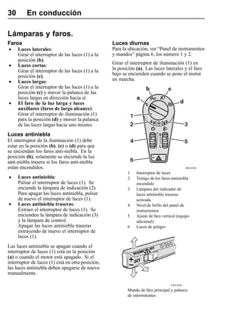 30       En conducción

Lámparas y faros.
Faros                                             Luces diurnas
•    Luces laterales:                             Para la ubicación, ver “Panel de instrumentos
     Girar el interruptor de las luces (1) a la   y mandos” página 6, los número 1 y 2.
     posición (b).
                                                  Girar el interruptor de iluminación (1) en
•    Luces cortas:
                                                  la posición (a). Las luces laterales y el faro
     Girar el interruptor de las luces (1) a la
     posición (c).                                bajo se encienden cuando se pone el motor
                                                  en marcha.
•    Luces largas:
     Girar el interruptor de las luces (1) a la
     posición (c) y mover la palanca de las
     luces largas en dirección hacia sí.
•    El faro de la luz larga y luces
     auxiliares (faros de largo alcance):
     Girar el interruptor de iluminación (1)
     para la posición (d) y mover la palanca
     de las luces largas hacia uno mismo.
Luces antiniebla
El interruptor de la iluminación (1) debe
estar en la posición (b), (c) o (d) para que
se enciendan los faros anti-niebla. En la
posición (b), solamente se enciende la luz
anti-niebla trasera si los faros anti-niebla
están encendidos.                                                                            T0010330
                                                         1    Interruptor de luces
•    Luces antiniebla:                                   2    Testigo de los faros antiniebla
     Pulsar el interruptor de luces (1). Se                   encendido
     enciende la lámpara de indicación (2).              3    Lámpara del indicador de
     Para apagar las luces antiniebla, pulsar                 luces antiniebla traseras
     de nuevo el interruptor de luces (1).                    activada.
•    Luces antiniebla traseras:                          4    Nivel de brillo del panel de
     Extraer el interruptor de luces (1). Se                  instrumentos
     encienden la lámpara de indicación (3)              5    Ajuste de faro vertical (equipo
     y la lámpara de control.                                 adicional)
     Apagar las luces antiniebla traseras                6    Luces de peligro
     extrayendo de nuevo el interruptor de
     luces (1).
Las luces antiniebla se apagan cuando el
interruptor de luces (1) está en la posición
(a) o cuando el motor está apagado. Si el
interruptor de luces (1) está en otra posición,
las luces antiniebla deben apagarse de nuevo
manualmente.

                                                                                  T3015656
                                                         Mando de faro principal y palanca
                                                         de intermitentes
 
