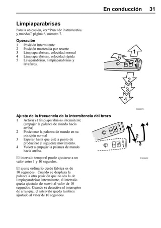 En conducción             31

Limpiaparabrisas
Para la ubicación, ver “Panel de instrumentos
y mandos” página 6, número 7.
Operación
1    Posición intermitente
2    Posición mantenida por resorte
3    Limpiaparabrisas, velocidad normal
4    Limpiaparabrisas, velocidad rápida
5    Lavaparabrisas, limpiaparabrisas y
     lavafaros.




                                                           T0008071


Ajuste de la frecuencia de la intermitencia del brazo
1    Activar el limpiaparabrisas intermitente
     (empujar la palanca de mando hacia
     arriba)
2    Posicionar la palanca de mando en su
     posición normal
3    Esperar hasta que esté a punto de
     producirse el siguiente movimiento.
4    Volver a empujar la palanca de mando
     hacia arriba.
El intervalo temporal puede ajustarse a un                     T3014620

valor entre 1 y 10 segundos.
El ajuste ordinario desde fábrica es de
10 segundos. Cuando se desplaza la
palanca a otra posición que no sea la de
limpiaparabrisas intermitente, el intervalo
queda ajustado de nuevo al valor de 10
segundos. Cuando se desactiva el interruptor
de arranque, el intervalo queda también
ajustado al valor de 10 segundos.
 