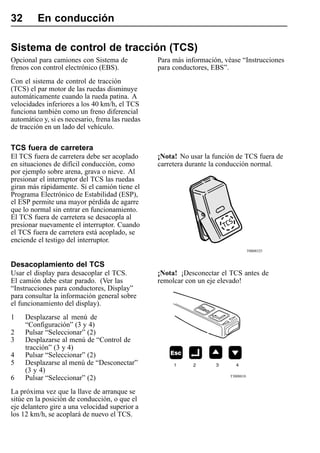 32       En conducción

Sistema de control de tracción (TCS)
Opcional para camiones con Sistema de             Para más información, véase “Instrucciones
frenos con control electrónico (EBS).             para conductores, EBS”.
Con el sistema de control de tracción
(TCS) el par motor de las ruedas disminuye
automáticamente cuando la rueda patina. A
velocidades inferiores a los 40 km/h, el TCS
funciona también como un freno diferencial
automático y, si es necesario, frena las ruedas
de tracción en un lado del vehículo.

TCS fuera de carretera
El TCS fuera de carretera debe ser acoplado       ¡Nota! No usar la función de TCS fuera de
en situaciones de difícil conducción, como        carretera durante la conducción normal.
por ejemplo sobre arena, grava o nieve. Al
presionar el interruptor del TCS las ruedas
giran más rápidamente. Si el camión tiene el
Programa Electrónico de Estabilidad (ESP),
el ESP permite una mayor pérdida de agarre
que lo normal sin entrar en funcionamiento.
El TCS fuera de carretera se desacopla al
presionar nuevamente el interruptor. Cuando
el TCS fuera de carretera está acoplado, se
enciende el testigo del interruptor.
                                                                                     T0008525


Desacoplamiento del TCS
Usar el display para desacoplar el TCS.           ¡Nota! ¡Desconectar el TCS antes de
El camión debe estar parado. (Ver las             remolcar con un eje elevado!
“Instrucciones para conductores, Display”
para consultar la información general sobre
el funcionamiento del display).
1    Desplazarse al menú de
     “Configuración” (3 y 4)
2    Pulsar “Seleccionar” (2)
3    Desplazarse al menú de “Control de
     tracción” (3 y 4)
4    Pulsar “Seleccionar” (2)
5    Desplazarse al menú de “Desconectar”
     (3 y 4)
                                                                          T3008810
6    Pulsar “Seleccionar” (2)
La próxima vez que la llave de arranque se
sitúe en la posición de conducción, o que el
eje delantero gire a una velocidad superior a
los 12 km/h, se acoplará de nuevo el TCS.
 