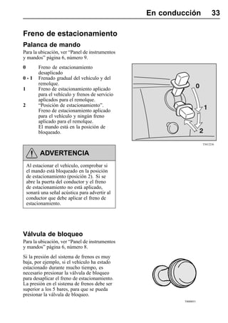 En conducción             33

Freno de estacionamiento
Palanca de mando
Para la ubicación, ver “Panel de instrumentos
y mandos” página 6, número 9.
0         Freno de estacionamiento
          desaplicado
0-1       Frenado gradual del vehículo y del
          remolque.
1         Freno de estacionamiento aplicado
          para el vehículo y frenos de servicio
          aplicados para el remolque.
2         “Posición de estacionamiento”.
          Freno de estacionamiento aplicado
          para el vehículo y ningún freno
          aplicado para el remolque.
          El mando está en la posición de
          bloqueado.

                                                                      T5012236


          ADVERTENCIA
    Al estacionar el vehículo, comprobar si
    el mando está bloqueado en la posición
    de estacionamiento (posición 2). Si se
    abre la puerta del conductor y el freno
    de estacionamiento no está aplicado,
    sonará una señal acústica para advertir al
    conductor que debe aplicar el freno de
    estacionamiento.




Válvula de bloqueo
Para la ubicación, ver “Panel de instrumentos
y mandos” página 6, número 8.
Si la presión del sistema de frenos es muy
baja, por ejemplo, si el vehículo ha estado
estacionado durante mucho tiempo, es
necesario presionar la válvula de bloqueo
para desaplicar el freno de estacionamiento.
La presión en el sistema de frenos debe ser
superior a los 5 bares, para que se pueda
presionar la válvula de bloqueo.
                                                           T0008051
 