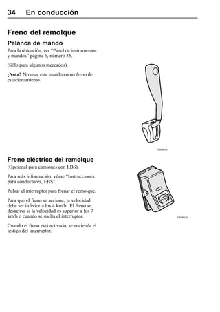 34       En conducción

Freno del remolque
Palanca de mando
Para la ubicación, ver “Panel de instrumentos
y mandos” página 6, número 35.
(Sólo para algunos mercados).
¡Nota! No usar este mando como freno de
estacionamiento.




                                                 T0008056



Freno eléctrico del remolque
(Opcional para camiones con EBS).
Para más información, véase “Instrucciones
para conductores, EBS”.
Pulsar el interruptor para frenar el remolque.
Para que el freno se accione, la velocidad
debe ser inferior a los 4 km/h. El freno se
desactiva si la velocidad es superior a los 7
km/h o cuando se suelta el interruptor.                     T0008526


Cuando el freno está activado, se enciende el
testigo del interruptor.
 