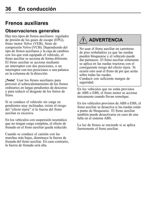 36       En conducción

Frenos auxiliares
Observaciones generales
Hay tres tipos de frenos auxiliares: regulador
de presión de los gases de escape (EPG),                 ADVERTENCIA
freno motor Volvo (VEB), freno de
compresión Volvo (VCB). Dependiendo del           No usar el freno auxiliar en carreteras
tipo de frenos auxiliares y la caja de cambios    de piso resbaladizo ya que las ruedan
con los que está equipado el vehículo, el         pueden bloquearse y el vehículo puede
freno auxiliar se acciona de forma diferente.     dar patinazos. El freno auxiliar solamente
El freno auxiliar se acciona mediante             se aplica en las ruedas tractoras con el
un interruptor con dos posiciones, o un           consiguiente riesgo del efecto tijera. Si
interruptor con tres posiciones o una palanca     ocurre esto usar el freno de pie que actúa
en la columna de la dirección.                    sobre todas las ruedas.
¡Nota! Usar los frenos auxiliares para            Conducir con suficiente margen de
prevenir el sobrecalentamiento de los frenos      seguridad.
ordinarios en largas pendientes de descenso      En los vehículos que no están provistos
y para reducir el desgaste de los forros de      de ABS o EBS, el freno motor se acciona
freno.                                           únicamente cuando llevan remolque.
Si se conduce el vehículo sin carga en           En los vehículos provistos de ABS o EBS, el
pendientes muy inclinadas, existe el riesgo      freno auxiliar se desactiva si las ruedas están
del “efecto tijera” si la fuerza del freno       a punto de bloquearse. El freno auxiliar
auxiliar es excesiva.                            también puede desactivarse en caso de una
En los vehículos con suspensión neumática        falla en el sistema ABS.
que no tengan carga completa, el efecto de       La luz de frenos se enciende si se aplica
frenado en el freno auxiliar queda reducido.     fuertemente el freno auxiliar.
Cuando se conduce el camión con las
marchas más bajas, disminuye la fuerza de
frenada del freno auxiliar. En caso contrario,
la fuerza de frenada será alta.
 