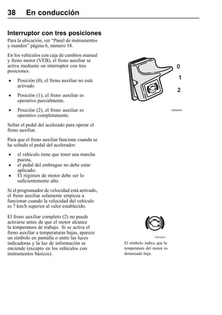 38       En conducción

Interruptor con tres posiciones
Para la ubicación, ver “Panel de instrumentos
y mandos” página 6, número 18.
En los vehículos con caja de cambios manual
y freno motor (VEB), el freno auxiliar se
activa mediante un interruptor con tres
posiciones.

•    Posición (0), el freno auxiliar no está
     activado

•    Posición (1), el freno auxiliar es
     operativo parcialmente.

•    Posición (2), el freno auxiliar es                                    T0008058

     operativo completamente.
Soltar el pedal del acelerado para operar el
freno auxiliar.
Para que el freno auxiliar funcione cuando se
ha soltado el pedal del acelerador:

•    el vehículo tiene que tener una marcha
     puesta,
•    el pedal del embrague no debe estar
     aplicado;
•    El régimen de motor debe ser lo
     suficientemente alto.
Si el programador de velocidad está activado,
el freno auxiliar solamente empieza a
funcionar cuando la velocidad del vehículo
es 7 km/h superior al valor establecido.

El freno auxiliar completo (2) no puede
activarse antes de que el motor alcance
la temperatura de trabajo. Si se activa el
freno auxiliar a temperaturas bajas, aparece
un símbolo en pantalla o entre las luces                        T3014455

indicadoras y la luz de información se          El símbolo indica que la
enciende (excepto en los vehículos con          temperatura del motor es
instrumentos básicos).                          demasiado baja.
 