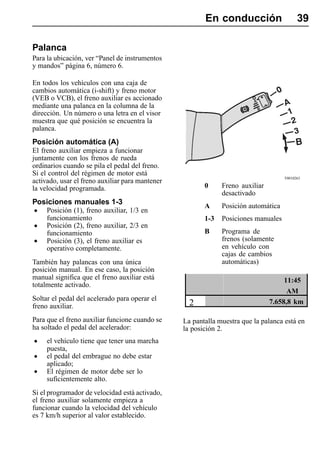 En conducción                     39

Palanca
Para la ubicación, ver “Panel de instrumentos
y mandos” página 6, número 6.

En todos los vehículos con una caja de
cambios automática (i-shift) y freno motor
(VEB o VCB), el freno auxiliar es accionado
mediante una palanca en la columna de la
dirección. Un número o una letra en el visor
muestra que qué posición se encuentra la
palanca.
Posición automática (A)
El freno auxiliar empieza a funcionar
juntamente con los frenos de rueda
ordinarios cuando se pila el pedal del freno.
Si el control del régimen de motor está
                                                                                    T0010263
activado, usar el freno auxiliar para mantener
la velocidad programada.                                0     Freno auxiliar
                                                              desactivado
Posiciones manuales 1-3
                                                        A     Posición automática
•    Posición (1), freno auxiliar, 1/3 en
     funcionamiento                                     1-3   Posiciones manuales
•    Posición (2), freno auxiliar, 2/3 en
                                                        B     Programa de
     funcionamiento
•    Posición (3), el freno auxiliar es                       frenos (solamente
     operativo completamente.                                 en vehículo con
                                                              cajas de cambios
También hay palancas con una única                            automáticas)
posición manual. En ese caso, la posición
manual significa que el freno auxiliar está                                         11:45
totalmente activado.
                                                                                     AM
Soltar el pedal del acelerado para operar el                                   7.658,8 km
freno auxiliar.                                    2
Para que el freno auxiliar funcione cuando se    La pantalla muestra que la palanca está en
ha soltado el pedal del acelerador:              la posición 2.
•    el vehículo tiene que tener una marcha
     puesta,
•    el pedal del embrague no debe estar
     aplicado;
•    El régimen de motor debe ser lo
     suficientemente alto.
Si el programador de velocidad está activado,
el freno auxiliar solamente empieza a
funcionar cuando la velocidad del vehículo
es 7 km/h superior al valor establecido.
 