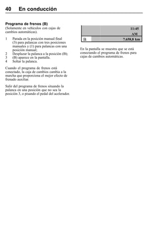 40       En conducción

Programa de frenos (B)
(Solamente en vehículos con cajas de                                              11:45
cambios automáticas).
                                                                                   AM
1    Parada en la posición manual final            B                         7.658,8 km
     (3) para palancas con tres posiciones
     manuales y (1) para palancas con una
     posición manual;                            En la pantalla se muestra que se está
2    Desplazar la palanca a la posición (B);     conectando el programa de frenos para
3    (B) aparece en la pantalla.                 cajas de cambios automáticas.
4    Soltar la palanca.
Cuando el programa de frenos está
conectado, la caja de cambios cambia a la
marcha que proporciona el mejor efecto de
frenado auxiliar.
Salir del programa de frenos situando la
palanca en una posición que no sea la
posición 3, o pisando el pedal del acelerador.
 