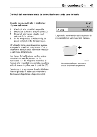 En conducción                           41

Control del mantenimiento de velocidad constante con frenado


Cuando está desactivado el control de                                                 11:45
régimen del motor:
                                                                                       AM
1    Conducir a la velocidad requerida;           A                              7.658,8 km
2    Desplazar la palanca a la posición (A).
3    Pulsar el interruptor situado en el
     extremo de la palanca,                     La pantalla muestra que se ha activado el
4    Se ha programado la velocidad y se         programador de velocidad con frenado.
     puede soltar el pedal del acelerador.
El vehículo frena automáticamente cuando
se supera la velocidad programada. Con el
interruptor de la palanca aumentar o reducir
la velocidad programada.
Los frenos del vehículo se pueden aplicar
manualmente con la palanca en las
posiciones 1-3. El programa reanudará el                                            T5012647

frenado a la velocidad programada cuando se           Interruptor usado para aumentar o
sitúe de nuevo la palanca en la posición (A).         reducir la velocidad programada

Desactivar el programador de velocidad con
frenado pisando el pedal del acelerador o
desplazando la palanca a la posición (0).
 