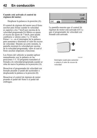 42       En conducción

Cuando está activado el control de                                                    11:45
régimen del motor:
                                                                                       AM
     Desplazar la palanca a la posición (A).      CC                             7.658,8 km
El control de régimen del motor usa el freno
auxiliar para frenar cuando la velocidad        La pantalla muestra que el control de
es superior a los 7 km/h por encima de la       régimen de motor está activado (CC) y
velocidad programada En fábrica se ajusta       que el programador de velocidad con
el exceso de ajuste de 7 km/h, pero puede       frenado está activado.
cambiarse a valores entre 3 y 15 km/h.
Pulsar + o - en el interruptor de la palanca
para aumentar o disminuir el valor de exceso
de velocidad. Durante un corto instante, la
pantalla mostrará la velocidad por encima
de la velocidad programada, valor al cual el
freno auxiliar empezará a funcionar.
Los frenos del vehículo se pueden aplicar
manualmente con la palanca en las                                                    T5012647

posiciones 1-3. El programa reanudará el               Interruptor usado para aumentar
frenado a la velocidad programada cuando se            o reducir el valor de exceso de
sitúe de nuevo la palanca en la posición (A).          velocidad

Desactivar el programador de velocidad con
frenado pisando el pedal del acelerador o
desplazando la palanca a la posición (0).
Desactivar el control de régimen de motor
pisando el pedal del freno o el pedal del
embrague.
 