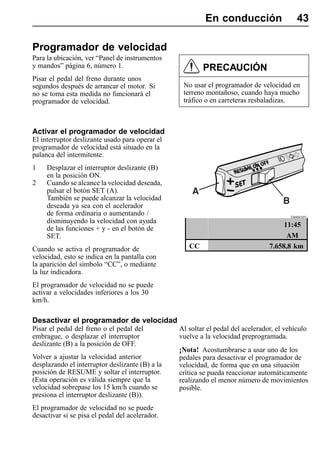 En conducción                     43

Programador de velocidad
Para la ubicación, ver “Panel de instrumentos
y mandos” página 6, número 1.                            PRECAUCIÓN
Pisar el pedal del freno durante unos
segundos después de arrancar el motor. Si         No usar el programador de velocidad en
no se toma esta medida no funcionará el           terreno montañoso, cuando haya mucho
programador de velocidad.                         tráfico o en carreteras resbaladizas.



Activar el programador de velocidad
El interruptor deslizante usado para operar el
programador de velocidad está situado en la
palanca del intermitente.
1    Desplazar el interruptor deslizante (B)
     en la posición ON.
2    Cuando se alcance la velocidad deseada,
     pulsar el botón SET (A).
     También se puede alcanzar la velocidad
     deseada ya sea con el acelerador
     de forma ordinaria o aumentando /                                                   T0008305
     disminuyendo la velocidad con ayuda
                                                                                      11:45
     de las funciones + y - en el botón de
     SET.                                                                              AM
Cuando se activa el programador de                  CC                           7.658,8 km
velocidad, esto se indica en la pantalla con
la aparición del símbolo “CC”, o mediante
la luz indicadora.
El programador de velocidad no se puede
activar a velocidades inferiores a los 30
km/h.

Desactivar el programador de velocidad
Pisar el pedal del freno o el pedal del          Al soltar el pedal del acelerador, el vehículo
embrague, o desplazar el interruptor             vuelve a la velocidad preprogramada.
deslizante (B) a la posición de OFF.
                                                 ¡Nota! Acostumbrarse a usar uno de los
Volver a ajustar la velocidad anterior           pedales para desactivar el programador de
desplazando el interruptor deslizante (B) a la   velocidad, de forma que en una situación
posición de RESUME y soltar el interruptor.      crítica se pueda reaccionar automáticamente
(Esta operación es válida siempre que la         realizando el menor número de movimientos
velocidad sobrepase los 15 km/h cuando se        posible.
presiona el interruptor deslizante (B)).
El programador de velocidad no se puede
desactivar si se pisa el pedal del acelerador.
 