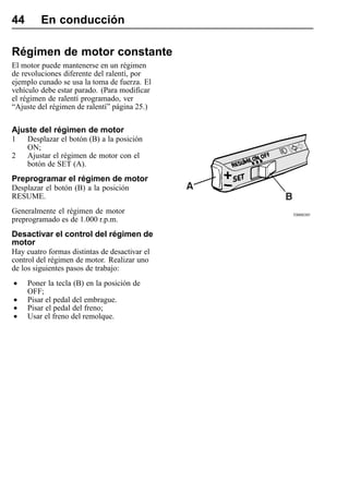 44       En conducción

Régimen de motor constante
El motor puede mantenerse en un régimen
de revoluciones diferente del ralentí, por
ejemplo cunado se usa la toma de fuerza. El
vehículo debe estar parado. (Para modificar
el régimen de ralentí programado, ver
“Ajuste del régimen de ralentí” página 25.)

Ajuste del régimen de motor
1    Desplazar el botón (B) a la posición
     ON;
2    Ajustar el régimen de motor con el
     botón de SET (A).
Preprogramar el régimen de motor
Desplazar el botón (B) a la posición
RESUME.
Generalmente el régimen de motor               T0008305
preprogramado es de 1.000 r.p.m.
Desactivar el control del régimen de
motor
Hay cuatro formas distintas de desactivar el
control del régimen de motor. Realizar uno
de los siguientes pasos de trabajo:

•    Poner la tecla (B) en la posición de
     OFF;
•    Pisar el pedal del embrague.
•    Pisar el pedal del freno;
•    Usar el freno del remolque.
 
