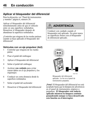46       En conducción

Aplicar el bloqueador del diferencial
Para la ubicación, ver “Panel de instrumentos
y mandos” página 6, número 20.
Aplicar el bloqueador del diferencial
inmediatamente antes de que el vehículo                 ADVERTENCIA
entre en una superficie resbaladiza.
Desactivar el bloqueador después de              Conducir con cuidado cuando el
abandonar la superficie resbaladiza.             bloqueador esté aplicado. No girar nunca
¡Controlar que ninguna de las ruedas patinen     en superficies firmes con el bloqueador
cuando se haya aplicado el bloqueador del        de diferencial aplicado.
diferencial!

Vehículos con un eje propulsor (4x2)
1    Controlar que ninguna de las ruedas
     patine
2    Pisar el pedal del embrague
3    Aplicar el bloqueador del diferencial
4    Soltar el pedal del embrague
5    Acelerar con cuidado para evitar
     causar daños en el eje propulsor y los
     engranajes.                                                                  T4017788

6    Conducir un corta distancia desde la              Bloqueador del diferencial
     superficie resbaladiza                            aplicado. La luz en el panel de
                                                       instrumentos parpadea.
7    Soltar el pedal del acelerador
                                                ¡Nota! El bloqueador del diferencial no está
8    Desactivar el bloqueador del diferencial   acoplado hasta que la lámpara de advertencia
                                                en el panel de instrumentos empiece a
                                                parpadear. El bloqueador está todavía
                                                aplicado mientras la lámpara continúe
                                                parpadeando aunque se haya desactivado
                                                esta función en el interruptor.
 