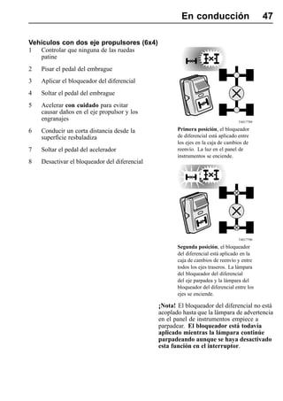 En conducción                         47

Vehículos con dos eje propulsores (6x4)
1   Controlar que ninguna de las ruedas
    patine
2   Pisar el pedal del embrague
3   Aplicar el bloqueador del diferencial
4   Soltar el pedal del embrague
5   Acelerar con cuidado para evitar
    causar daños en el eje propulsor y los
    engranajes                                                                    T4017789

6   Conducir un corta distancia desde la              Primera posición, el bloqueador
    superficie resbaladiza                            de diferencial está aplicado entre
                                                      los ejes en la caja de cambios de
7   Soltar el pedal del acelerador                    reenvío. La luz en el panel de
                                                      instrumentos se enciende.
8   Desactivar el bloqueador del diferencial




                                                                                  T4017790

                                                      Segunda posición, el bloqueador
                                                      del diferencial está aplicado en la
                                                      caja de cambios de reenvío y entre
                                                      todos los ejes traseros. La lámpara
                                                      del bloqueador del diferencial
                                                      del eje parpadea y la lámpara del
                                                      bloqueador del diferencial entre los
                                                      ejes se enciende.

                                               ¡Nota! El bloqueador del diferencial no está
                                               acoplado hasta que la lámpara de advertencia
                                               en el panel de instrumentos empiece a
                                               parpadear. El bloqueador está todavía
                                               aplicado mientras la lámpara continúe
                                               parpadeando aunque se haya desactivado
                                               esta función en el interruptor.
 