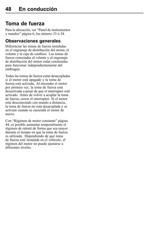 48       En conducción

Toma de fuerza
Para la ubicación, ver “Panel de instrumentos
y mandos” página 6, los número 33 ó 34.

Observaciones generales
Diferenciar las tomas de fuerza instaladas
en el engranaje de distribución del motor, el
volante y la caja de cambios. Las tomas de
fuerza conectadas al volante y al engranaje
de distribución del motor están construidas
para funcionar independientemente del
embrague.
Todas las tomas de fuerza están desacopladas
si el motor está apagado y la toma de
fuerza está activada. Al encender el motor
por primera vez, la toma de fuerza está
desactivada a pesar de que el interruptor esté
activado. Antes de volver a acoplar la toma
de fuerza, cerrar el interruptor. Si el motor
está desconectado con mando a distancia,
la toma de fuerza no está desacoplada y se
activará cuando se encienda el motor de
nuevo.
Con “Régimen de motor constante” página
44, es posible aumentar temporalmente el
régimen de ralentí de forma que sea mayor
durante el tiempo en que la toma de fuerza
es utilizada. Dependiendo de qué toma
de fuerza esté instalada en el vehículo, el
régimen del motor no puede ajustarse a
diferentes niveles.
 