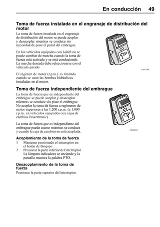 En conducción              49

Toma de fuerza instalada en el engranaje de distribución del
motor
La toma de fuerza instalada en el engranaje
de distribución del motor se puede acoplar
y desacoplar mientras se conduce sin
necesidad de pisar el pedal del embrague.
En los vehículos equipados con I-shift no se
puede cambiar de marcha cuando la toma de
fuerza está activada y se está conduciendo.
La marcha deseada debe seleccionarse con el
vehículo parado
                                                                       T3015780

El régimen de motor (r.p.m.) es limitado
cuando se usan las bombas hidráulicas
instaladas en el motor.

Toma de fuerza independiente del embrague
La toma de fuerza que es independiente del
embrague se puede acoplar y desacoplar
mientras se conduce sin pisar el embrague.
No acoplar la toma de fuerza a regímenes de
motor superiores a las 1.200 r.p.m. (a 1.000
r.p.m. en vehículos equipados con cajas de
cambios Powertronic).
La toma de fuerza que es independiente del
embrague puede usarse mientras se conduce
                                                            T0008084
y cuando la caja de cambios no está acoplada.
Acoplamiento de la toma de fuerza
1    Mantener presionado el interruptor en
     el botón de bloqueo
2    Presionar la parte inferior del interruptor
     La lámpara indicadora se enciende y la
     pantalla muestra la palabra PTO.
Desacoplamiento de la toma de
fuerza
Presionar la parte superior del interruptor.
 