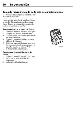 50       En conducción

Toma de fuerza instalada en la caja de cambios manual
El vehículo debe estar parado cuando la toma
de fuerza es acoplada.
La toma de fuerza no ha de acoplarse durante
la marcha. Si se debe acoplar la toma de
fuerza durante la conducción por cualquier
motivo, no cambiar de marcha.
Acoplamiento de la toma de fuerza
1    Mantener pisado el pedal del embrague;
2    Acoplar una marcha hacia adelante;
3    Situar la palanca del cambio de marchas
     en posición neutra.
4    Mantener presionado el interruptor en
     el botón de bloqueo;
5    Presionar la parte inferior del interruptor
     La lámpara indicadora se enciende y la
     pantalla muestra la palabra PTO;              T0008081

6    Soltar el pedal del embrague.
Desacoplamiento de la toma de
fuerza
1    Mantener pisado el pedal del embrague;
2    Presionar la parte superior del
     interruptor;
3    Soltar el pedal del embrague.
 