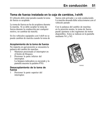 En conducción                   51

Toma de fuerza instalada en la caja de cambios, I-shift
El vehículo debe estar parado cuando la toma   fuerza está activada y se está conduciendo.
de fuerza es acoplada.                         La marcha deseada debe seleccionarse con el
                                               vehículo parado
La toma de fuerza no ha de acoplarse durante
la marcha. Si se debe acoplar la toma de       Con la palanca del cambio de marchas
fuerza durante la conducción por cualquier     en la posición neutra, la toma de fuerza
motivo, no cambiar de marcha.                  puede ajustarse a dos regímenes de motor
                                               disponibles. Estos se indican en la pantalla
En los vehículos equipados con I-shift no se   mediante N1 y N2.
puede cambiar de marcha cuando la toma de

Acoplamiento de la toma de fuerza
No importa en qué posición se encuentra la
palanca del cambio de marchas.
1    Mantener presionado el interruptor en
     el botón de bloqueo;
2    Presionar la parte inferior del
     interruptor.
     La lámpara indicadora se enciende y la
     pantalla muestra la palabra PTO.
                                                                          T0008081

Desacoplamiento de la toma de
fuerza
1   Presionar la parte superior del
    interruptor.
 