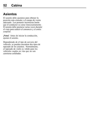 52       Cabina

Asientos
El asiento debe ajustarse para obtener la
posición más cómoda y el campo de visión
adecuado. Las posturas incorrectas harán
que el conductor se canse innecesariamente.
El asiento debe ajustarse varias veces durante
el viaje para reducir el cansancio y el estrés
corporal.
¡Nota! Antes de iniciar la conducción,
ajustar el asiento.
Dependiendo de el tipo de servicio del
vehículo, se pueden encontrar dos tipos de
tapizado de los asientos. Normalmente,
el tapizado de vinilo es válido para los
vehículos usados en vías que no son
carreteras asfaltadas.
 