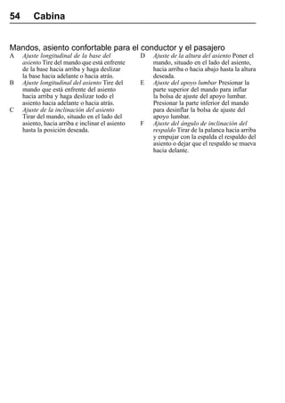 54       Cabina


Mandos, asiento confortable para el conductor y el pasajero
A    Ajuste longitudinal de la base del            D   Ajuste de la altura del asiento Poner el
     asiento Tire del mando que está enfrente          mando, situado en el lado del asiento,
     de la base hacia arriba y haga deslizar           hacia arriba o hacia abajo hasta la altura
     la base hacia adelante o hacia atrás.             deseada.
B    Ajuste longitudinal del asiento Tire del      E   Ajuste del apoyo lumbar Presionar la
     mando que está enfrente del asiento               parte superior del mando para inflar
     hacia arriba y haga deslizar todo el              la bolsa de ajuste del apoyo lumbar.
     asiento hacia adelante o hacia atrás.             Presionar la parte inferior del mando
C    Ajuste de la inclinación del asiento              para desinflar la bolsa de ajuste del
     Tirar del mando, situado en el lado del           apoyo lumbar.
     asiento, hacia arriba e inclinar el asiento   F   Ajuste del ángulo de inclinación del
     hasta la posición deseada.                        respaldo Tirar de la palanca hacia arriba
                                                       y empujar con la espalda el respaldo del
                                                       asiento o dejar que el respaldo se mueva
                                                       hacia delante.
 