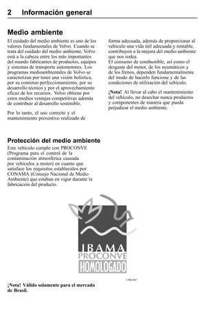 2      Información general

Medio ambiente
El cuidado del medio ambiente es uno de los    forma adecuada, además de proporcionar al
valores fundamentales de Volvo. Cuando se      vehículo una vida útil adecuada y rentable,
trata del cuidado del medio ambiente, Volvo    contribuyen a la mejora del medio ambiente
está a la cabeza entre los más importantes     que nos rodea.
del mundo fabricantes de productos, equipos    El consumo de combustible, así como el
y sistemas de transporte automotores. Los      desgaste del motor, de los neumáticos y
programas medioambientales de Volvo se         de los frenos, dependen fundamentalmente
caracterizan por tener una visión holística,   del modo de hacerlo funciona y de las
por su continuo perfeccionamiento, por su      condiciones de utilización del vehículo.
desarrollo técnico y por el aprovechamiento
eficaz de los recursos. Volvo obtiene por      ¡Nota! Al llevar al cabo el mantenimiento
estos medios ventajas competitivas además      del vehículo, no desechar nunca productos
de contribuir al desarrollo sostenible.        y componentes de manera que pueda
                                               perjudicar el medio ambiente.
Por lo tanto, el uso correcto y el
mantenimiento preventivo realizado de



Protección del medio ambiente
Este vehículo cumple con PROCONVE
(Programa para el control de la
contaminación atmosférica causada
por vehículos a motor) en cuanto que
satisface los requisitos establecidos por
CONAMA (Consejo Nacional de Medio
Ambiente) que estaban en vigor durante la
fabricación del producto.




                                                       C0001867

¡Nota! Válido solamente para el mercado
de Brasil.
 