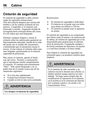 56       Cabina

Cinturón de seguridad
El cinturón de seguridad se debe colocar         Restricciones:
según las siguientes instrucciones:
Tirar del cinturón despacio por encima del       •    El cinturón de seguridad es individual.
hombro y de las caderas (cinturón de tres        •    El cinturón no se puede usar con niños
puntos). Comprobar si el cinturón está                cuya altura sea inferior a 150 cm.
enroscado o torcido. Asegurarlo tirando de       •    El cinturón no puede rozar ni apoyarse
la lengüeta hasta colocarla dentro del cierre.        en aristas.
Un clic indica que está bloqueado.
                                                 El cinturón de seguridad es un componente
Eliminar cualquier holgura y tensar el           que forma, junto al asiento y la estructura de
cinturón sobre las caderas para garantizar un    la cabina, un sistema de seguridad que se ha
funcionamiento adecuado, tirando de la cinta     desarrollado para proporcionar el máximo
del pecho (en el sentido del mecanismo)          nivel de protección. Compruebe siempre y
y permitiendo que el mecanismo recoja el         de forma constante las fijaciones, los ajustes
exceso. Evitar colocar el cinturón sobre ropa    y si está bien estirado y en buen estado.
muy holgadas, garantizando así la máxima
capacidad de protección.                         Para limpiar el cinturón de seguridad use
                                                 solamente agua y un producto sintético para
Para retirar el cinturón, apretar el botón       limpieza.
rojo del cierre. Permitir a continuación
que el mecanismo enrolle completamente
el cinturón. El cinturón está normalmente                ADVERTENCIA
“libre”. Sólo estará bloqueado y no se
podrá tirar de él cuando ocurra una de las        Si el cinturón ha sido sometido a un
situaciones siguientes:                           esfuerzo excesivo durante una colisión, se
                                                  deberá sustituir aunque parezca no estar
•    Si se tira muy rápidamente.                  dañado. No haga nunca ningún tipo de
•    Cuando haya frenazos bruscos.                modificación ni reparación en el cinturón,
•    Cuando se esté en una curva acentuada.       en el asiento ni en la estructura de fijación
                                                  por su propia cuenta y sin acudir a un
                                                  concesionario Volvo.
        ADVERTENCIA
 Use siempre el cinturón de seguridad.
 