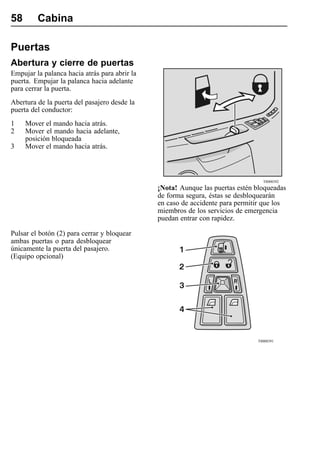 58       Cabina

Puertas
Abertura y cierre de puertas
Empujar la palanca hacia atrás para abrir la
puerta. Empujar la palanca hacia adelante
para cerrar la puerta.
Abertura de la puerta del pasajero desde la
puerta del conductor:
1    Mover el mando hacia atrás.
2    Mover el mando hacia adelante,
     posición bloqueada
3    Mover el mando hacia atrás.



                                                                                 T8008392
                                               ¡Nota! Aunque las puertas estén bloqueadas
                                               de forma segura, éstas se desbloquearán
                                               en caso de accidente para permitir que los
                                               miembros de los servicios de emergencia
                                               puedan entrar con rapidez.

Pulsar el botón (2) para cerrar y bloquear
ambas puertas o para desbloquear
únicamente la puerta del pasajero.
(Equipo opcional)




                                                                               T8008391
 
