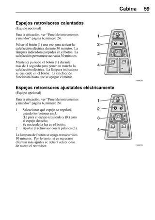 Cabina          59

Espejos retrovisores calentados
(Equipo opcional)
Para la ubicación, ver “Panel de instrumentos
y mandos” página 6, número 24.
Pulsar el botón (1) una vez para activar la
calefacción eléctrica durante 30 minutos. La
lámpara indicadora parpadea en el botón. La
calefacción permanece activada 30 minutos.
Mantener pulsado el botón (1) durante
más de 1 segundo para poner en marcha la
calefacción eléctrica. La lámpara indicadora
se enciende en el botón. La calefacción
funcionará hasta que se apague el motor.
                                                      T8008391



Espejos retrovisores ajustables eléctricamente
(Equipo opcional)
Para la ubicación, ver “Panel de instrumentos
y mandos” página 6, número 24.
1    Seleccionar qué espejo se regulará
     usando los botones en 3;
     (L) para el espejo izquierdo y (R) para
     el espejo derecho;
     Se enciende la luz en el botón;
2    Ajustar el retrovisor con la palanca (3).
La lámpara del botón se apaga transcurridos
10 minutos. Por lo tanto, si es necesario
efectuar más ajustes se deberá seleccionar
                                                      T8008391
de nuevo el retrovisor.
 