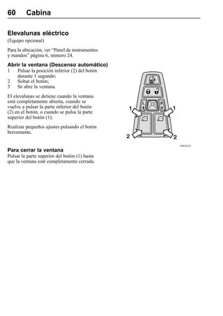 60       Cabina

Elevalunas eléctrico
(Equipo opcional)
Para la ubicación, ver “Panel de instrumentos
y mandos” página 6, número 24.
Abrir la ventana (Descenso automático)
1    Pulsar la posición inferior (2) del botón
     durante 1 segundo;
2    Soltar el botón;
3    Se abre la ventana.
El elevalunas se detiene cuando la ventana
está completamente abierta, cuando se
vuelve a pulsar la parte inferior del botón
(2) en el botón, o cuando se pulsa la parte
superior del botón (1).
Realizar pequeños ajustes pulsando el botón
brevemente.

                                                 T0010218
Para cerrar la ventana
Pulsar la parte superior del botón (1) hasta
que la ventana esté completamente cerrada.
 
