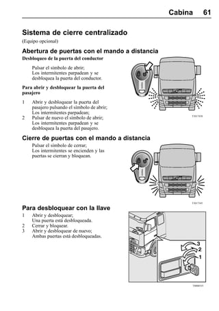 Cabina          61

Sistema de cierre centralizado
(Equipo opcional)

Abertura de puertas con el mando a distancia
Desbloqueo de la puerta del conductor
    Pulsar el símbolo de abrir;
    Los intermitentes parpadean y se
    desbloquea la puerta del conductor.
Para abrir y desbloquear la puerta del
pasajero
1   Abrir y desbloquear la puerta del
    pasajero pulsando el símbolo de abrir;
    Los intermitentes parpadean;
                                                    T3017438
2   Pulsar de nuevo el símbolo de abrir;
    Los intermitentes parpadean y se
    desbloquea la puerta del pasajero.

Cierre de puertas con el mando a distancia
    Pulsar el símbolo de cerrar;
    Los intermitentes se encienden y las
    puertas se cierran y bloquean.




                                                    T3017345

Para desbloquear con la llave
1   Abrir y desbloquear;
    Una puerta está desbloqueada.
2   Cerrar y bloquear.
3   Abrir y desbloquear de nuevo;
    Ambas puertas está desbloqueadas.




                                                    T8008535
 