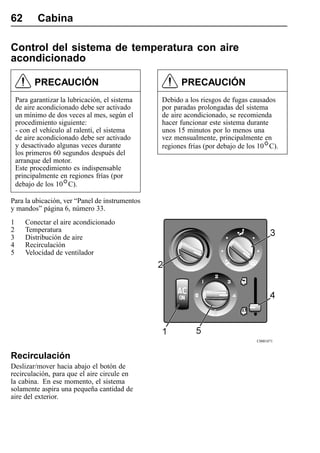 62          Cabina

Control del sistema de temperatura con aire
acondicionado

          PRECAUCIÓN                                   PRECAUCIÓN
    Para garantizar la lubricación, el sistema   Debido a los riesgos de fugas causados
    de aire acondicionado debe ser activado      por paradas prolongadas del sistema
    un mínimo de dos veces al mes, según el      de aire acondicionado, se recomienda
    procedimiento siguiente:                     hacer funcionar este sistema durante
    - con el vehículo al ralentí, el sistema     unos 15 minutos por lo menos una
    de aire acondicionado debe ser activado      vez mensualmente, principalmente en
    y desactivado algunas veces durante          regiones frías (por debajo de los 10 C).
    los primeros 60 segundos después del
    arranque del motor.
    Este procedimiento es indispensable
    principalmente en regiones frías (por
    debajo de los 10 C).

Para la ubicación, ver “Panel de instrumentos
y mandos” página 6, número 33.
1      Conectar el aire acondicionado
2      Temperatura
3      Distribución de aire
4      Recirculación
5      Velocidad de ventilador




                                                                                 C0001871



Recirculación
Deslizar/mover hacia abajo el botón de
recirculación, para que el aire circule en
la cabina. En ese momento, el sistema
solamente aspira una pequeña cantidad de
aire del exterior.
 