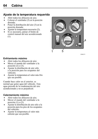 64       Cabina

Ajuste de la temperatura requerida
•    Abrir todos los difusores de aire;
•    Colocar el ventilador (5) en la posición
     deseada;
•    Poner la distribución del aire (3) en la
     posición deseada;
•    Ajustar la temperatura necesaria (2);
•    Si es necesario, pulsar el botón de
     control manual del aire acondicionado
     (1).




                                                 C0001871


Enfriamiento máximo
•    Abrir todos los difusores de aire;
•    Mover el mando del ventilador a la
     posición (2) o (3);
•    Ajustar la distribución de aire sólo
     a la posición para los ocupantes del
     vehículo;
•    Ajustar la temperatura al valor más frío
     que sea posible.
Cuando hace calor en el exterior, es
normal que gotee agua del vehículo. Esta
agua procede de la condensación del aire
acondicionado y no es perjudicial.

Calentamiento máximo
•    Abrir todos los difusores de aire;
•    Mover el mando del ventilador a la
     posición (1) o (2);
•    Ajustar la distribución de aire sólo a la
     posición para los pies de los ocupantes
     del vehículo;
•    Ajustar la temperatura al valor más
     caliente que sea posible.
 