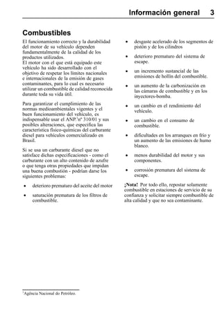 Información general                     3

Combustibles
El funcionamiento correcto y la durabilidad        •    desgaste acelerado de los segmentos de
del motor de su vehículo dependen                       pistón y de los cilindros
fundamentalmente de la calidad de los
productos utilizados.                              •    deterioro prematuro del sistema de
El motor con el que está equipado este                  escape.
vehículo ha sido desarrollado con el
objetivo de respetar los límites nacionales        •    un incremento sustancial de las
e internacionales de la emisión de gases                emisiones de hollín del combustible.
contaminantes, para lo cual es necesario
utilizar un combustible de calidad reconocida      •    un aumento de la carbonización en
                                                        las cámaras de combustible y en los
durante toda su vida útil.                              inyectores-bomba.
Para garantizar el cumplimiento de las
normas medioambientales vigentes y el              •    un cambio en el rendimiento del
                                                        vehículo.
buen funcionamiento del vehículo, es
indispensable usar el ANP.1nº 310/01 y sus         •    un cambio en el consumo de
posibles alteraciones, que especifica las               combustible.
característica físico-químicas del carburante
diesel para vehículos comercializado en            •    dificultades en los arranques en frío y
Brasil.                                                 un aumento de las emisiones de humo
                                                        blanco.
Si se usa un carburante diesel que no
satisface dichas especificaciones - como el        •    menos durabilidad del motor y sus
carburante con un alto contenido de azufre              componentes.
o que tenga otras propiedades que impidan
una buena combustión - podrían darse los           •    corrosión prematura del sistema de
siguientes problemas:                                   escape.

•       deterioro prematuro del aceite del motor   ¡Nota! Por todo ello, repostar solamente
                                                   combustible en estaciones de servicio de su
•       saturación prematura de los filtros de     confianza y solicitar siempre combustible de
        combustible.                               alta calidad y que no sea contaminante.




1
    Agência Nacional do Petróleo.
 