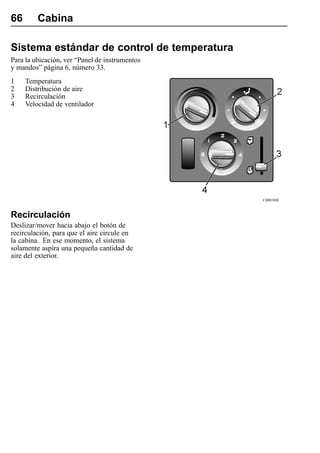 66       Cabina

Sistema estándar de control de temperatura
Para la ubicación, ver “Panel de instrumentos
y mandos” página 6, número 33.
1    Temperatura
2    Distribución de aire
3    Recirculación
4    Velocidad de ventilador




                                                C0001888



Recirculación
Deslizar/mover hacia abajo el botón de
recirculación, para que el aire circule en
la cabina. En ese momento, el sistema
solamente aspira una pequeña cantidad de
aire del exterior.
 