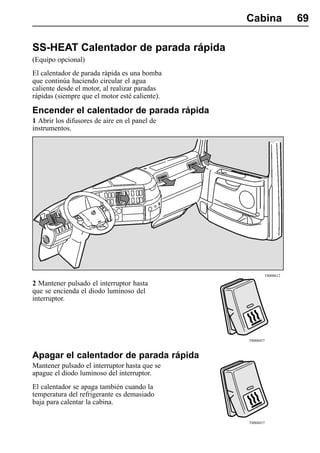 Cabina            69

SS-HEAT Calentador de parada rápida
(Equipo opcional)
El calentador de parada rápida es una bomba
que continúa haciendo circular el agua
caliente desde el motor, al realizar paradas
rápidas (siempre que el motor esté caliente).

Encender el calentador de parada rápida
1 Abrir los difusores de aire en el panel de
instrumentos.




                                                       T8008612

2 Mantener pulsado el interruptor hasta
que se encienda el diodo luminoso del
interruptor.




                                                T8008457



Apagar el calentador de parada rápida
Mantener pulsado el interruptor hasta que se
apague el diodo luminoso del interruptor.
El calentador se apaga también cuando la
temperatura del refrigerante es demasiado
baja para calentar la cabina.

                                                T8008457
 