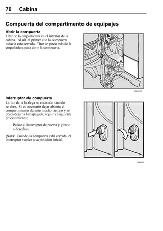 70       Cabina

Compuerta del compartimento de equipajes
Abrir la compuerta
Tirar de la empuñadura en el interior de la
cabina. Al oír el primer clic la compuerta
todavía está cerrada. Tirar un poco más de la
empuñadura para abrir la compuerta.




                                                  T0010229


Interruptor de compuerta
La luz de la bodega se enciende cuando
se abre. Si es necesario dejar abierta el
compartimiento durante mucho tiempo y se
desea dejar la luz apagada, seguir el siguiente
procedimiento:
     Pulsar el interruptor de puerta y girarlo
     a derechas.
¡Nota! Cuando la compuerta está cerrada, el
interruptor vuelve a su posición inicial.




                                                    T0008069
 
