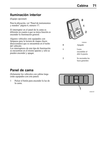 Cabina                 71

Iluminación interior
(Equipo opcional)
Para la ubicación, ver “Panel de instrumentos
y mandos” página 6, número 17.
El interruptor en el panel de la cama es
diferente en cuanto a que su única función es
encender la iluminación general.
Algunos vehículos está equipados con
lámparas para la lectura de mapas (luces                  T0008068
direccionales) que se encuentran en el techo
                                                0   Apagado
del vehículo.
Los interruptores de este tipo de iluminación   1   Luces
se encuentran en el mismo aparato y sólo se         encendidas al
pueden encender y apagar.                           abrir la puerta

                                                2   Se encienden las
                                                    luces generales




Panel de cama
(Solamente los vehículos con cabina larga
están equipados con este panel)
1    Pulsar el botón para encender la luz de
     la cama.


                                                                      C0001887
 