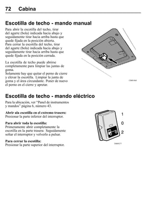 72       Cabina

Escotilla de techo - mando manual
Para abrir la escotilla del techo, tirar
del agarre (bola) indicada hacia abajo y
seguidamente tirar hacia arriba hasta que
quede fijada en la posición abierta.
Para cerrar la escotilla del techo, tirar
del agarre (bola) indicada hacia abajo y
seguidamente tirar hacia arriba hasta que
quede fijada en la posición cerrada.
La escotilla de techo puede abrirse
completamente para limpiar las juntas de
goma.
Solamente hay que quitar el perno de cierre
y elevar la escotilla. Limpiar la junta de
goma y el área circundante. Poner de nuevo                 C0001868

el perno en el cierre y apretar.


Escotilla de techo - mando eléctrico
Para la ubicación, ver “Panel de instrumentos
y mandos” página 6, número 43.
Abrir ala escotilla en el extremo trasero:
Presionar la parte inferior del interruptor.
Para abrir toda la escotilla:
Primeramente abrir completamente la
escotilla en la parte trasera: Seguidamente
soltar el interruptor y volverlo a pulsar.
Para cerrar la escotilla:
                                                T0009277
Presionar la parte superior del interruptor.
 