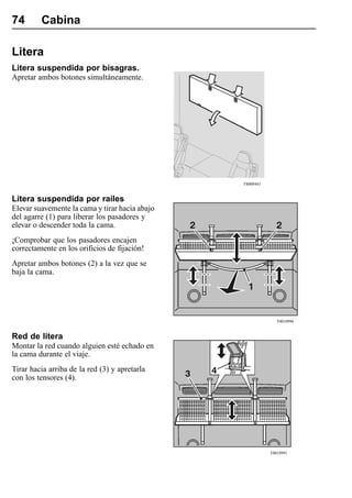 74       Cabina

Litera
Litera suspendida por bisagras.
Apretar ambos botones simultáneamente.




                                                T8008443


Litera suspendida por raíles
Elevar suavemente la cama y tirar hacia abajo
del agarre (1) para liberar los pasadores y
elevar o descender toda la cama.
¡Comprobar que los pasadores encajen
correctamente en los orificios de fijación!
Apretar ambos botones (2) a la vez que se
baja la cama.




                                                              T0010996


Red de litera
Montar la red cuando alguien esté echado en
la cama durante el viaje.
Tirar hacia arriba de la red (3) y apretarla
con los tensores (4).




                                                           T0010991
 