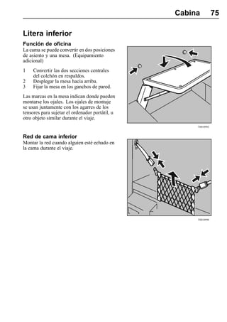 Cabina          75

Litera inferior
Función de oficina
La cama se puede convertir en dos posiciones
de asiento y una mesa. (Equipamiento
adicional)
1    Convertir las dos secciones centrales
     del colchón en respaldos.
2    Desplegar la mesa hacia arriba.
3    Fijar la mesa en los ganchos de pared.
Las marcas en la mesa indican donde pueden
montarse los ojales. Los ojales de montaje
se usan juntamente con los agarres de los
tensores para sujetar el ordenador portátil, u
otro objeto similar durante el viaje.
                                                      T0010992


Red de cama inferior
Montar la red cuando alguien esté echado en
la cama durante el viaje.




                                                      T0010990
 