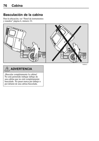 76       Cabina

Basculación de la cabina
Para la ubicación, ver “Panel de instrumentos
y mandos” página 6, número 32.




                                                T0008635



        ADVERTENCIA
 ¡Bascular completamente la cabina!
 No está permitido trabajar debajo de
 una cabina que no esté completamente
 basculada. No pasar nunca por debajo o
 por delante de una cabina basculada.
 
