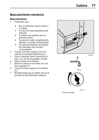 Cabina               77

Basculamiento mecánico
Basculamiento
1   Comprobar que:

    •    hay el suficiente espacio frente a
         la cabina.
    •    el freno de estacionamiento está
         aplicado.
    •    la palanca de cambios está en
         posición neutra.
    •    Las puertas están completamente
         abiertas o cerradas correctamente.
    •    El tapón del depósito del líquido
         del embrague está cerrado
         correctamente.
2   Colocar una llave angular (3) en la
    válvula de la bomba hidráulica (1).                                        T8008488
3   Girar a derechas hasta la posición de
    tope. La válvula ha quedado cerrada.
4   Sacar la barra de la bomba.
5   Montar la barra en la bomba con una
    llave angular (3).
6   Colocar la llave angular en la bomba
                                                                T0008203
    (2).
7   Bombear hasta que la cabina esté en la
    posición de basculamiento máximo.




                                                                    T0008202

                                              Válvula cerrada
 