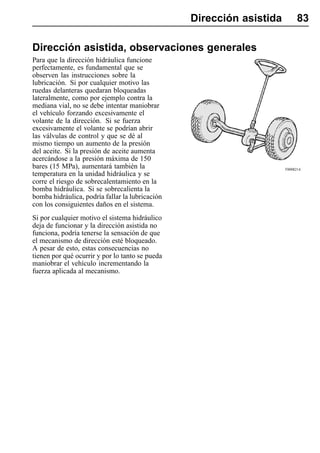 Dirección asistida         83

Dirección asistida, observaciones generales
Para que la dirección hidráulica funcione
perfectamente, es fundamental que se
observen las instrucciones sobre la
lubricación. Si por cualquier motivo las
ruedas delanteras quedaran bloqueadas
lateralmente, como por ejemplo contra la
mediana vial, no se debe intentar maniobrar
el vehículo forzando excesivamente el
volante de la dirección. Si se fuerza
excesivamente el volante se podrían abrir
las válvulas de control y que se dé al
mismo tiempo un aumento de la presión
del aceite. Si la presión de aceite aumenta
acercándose a la presión máxima de 150
bares (15 MPa), aumentará también la                                  T0008214
temperatura en la unidad hidráulica y se
corre el riesgo de sobrecalentamiento en la
bomba hidráulica. Si se sobrecalienta la
bomba hidráulica, podría fallar la lubricación
con los consiguientes daños en el sistema.
Si por cualquier motivo el sistema hidráulico
deja de funcionar y la dirección asistida no
funciona, podría tenerse la sensación de que
el mecanismo de dirección esté bloqueado.
A pesar de esto, estas consecuencias no
tienen por qué ocurrir y por lo tanto se pueda
maniobrar el vehículo incrementando la
fuerza aplicada al mecanismo.
 