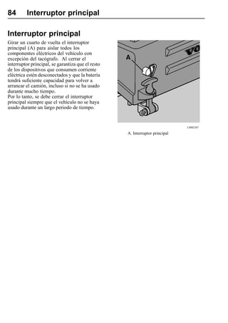 84       Interruptor principal

Interruptor principal
Girar un cuarto de vuelta el interruptor
principal (A) para aislar todos los
componentes eléctricos del vehículo con
excepción del tacógrafo. Al cerrar el
interruptor principal, se garantiza que el resto
de los dispositivos que consumen corriente
eléctrica estén desconectados y que la batería
tendrá suficiente capacidad para volver a
arrancar el camión, incluso si no se ha usado
durante mucho tiempo.
Por lo tanto, se debe cerrar el interruptor
principal siempre que el vehículo no se haya
usado durante un largo periodo de tiempo.


                                                                              C0002307

                                                   A. Interruptor principal
 