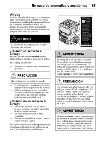 En caso de anomalías y accidentes                              85

Airbag
Se debe controlar el airbag y, si es necesario,
debe sustituirlo un concesionario de Volvo
dependiendo del año y del mes especificados
en la etiqueta adherida al marco de la
puerta. Es necesario tomar esta medida
para garantizar un funcionamiento correcto
después de la fecha en cuestión.


        PELIGRO
 El usuario no está autorizado a realizar
 tareas en este sistema.
                                                                                    T8008485
¿Cuándo es activado el
airbag?                                                 ADVERTENCIA
En caso de una colisión frontal con un
objeto sólido o pesado se accionará el airbag.    El airbag no es un sustito del cinturón
Si el airbag es activado:                         de seguridad para vehículos equipados
                                                  con airbag, sino un complemento. El
•    Remolcar el vehículo a un concesionario      airbag no se accionará en caso de colisión
     de Volvo.                                    trasera, colisión lateral o si el vehículo
                                                  está en “efecto tijera”.
                                                  ¡Usar siempre el cinturón de seguridad!
        PRECAUCIÓN
 No conducir con un airbag accionado.                   PRECAUCIÓN
•    Permitir que un concesionario de Volvo
                                                  ¡No conducir con el airbag activado! Un
     reemplace los componentes del sistema.
                                                  airbag activado dificulta el gobierno del
•    Utilizar solamente piezas originales
                                                  vehículo. Otros sistema de seguridad
     Volvo al sustituir los componentes los
     componentes de seguridad (airbag,            pueden también sufrir daños. La
     cinturones de seguridad, etc.).              exposición prolongada al humo y al polvo
                                                  causados por la activación del airbag
¿Cuándo no es activado el                         puede provocar irritaciones en los ojos y
airbag?                                           en la piel.
•    En caso de colisión con un objeto
     liviano, como por ejemplo: un montón
     de nieve o unos arbustos.                          ADVERTENCIA
•    En caso de una colisión a baja
     velocidad.                                   No intentar nunca reparar cualquier pieza
•    En caso de una colisión lateral o trasera,   del sistema. Cualquier cambio realizado
     o si el vehículo vuelca.                     en el sistema puede causar deficiencias
                                                  en el uso y lesiones personales graves.
Los daños superficiales en la superestructura
                                                  Solamente un concesionario de Volvo
(remolque, maletero) no son indicación de         puede realizar reparaciones en el mismo.
que el sistema funcione o no lo haga.
 